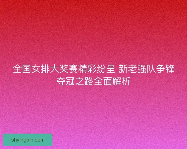 全国女排大奖赛精彩纷呈 新老强队争锋夺冠之路全面解析