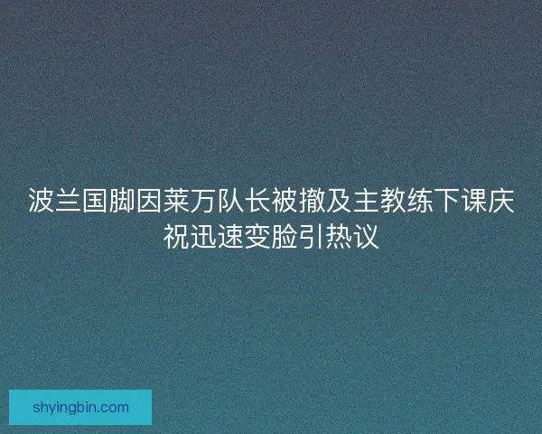 波兰国脚因莱万队长被撤及主教练下课庆祝迅速变脸引热议 波兰国脚因莱万队长被撤及主教练下课庆祝迅速变脸引热议