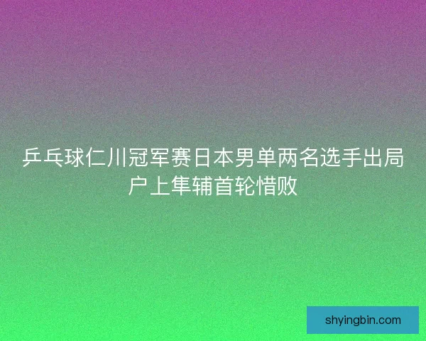 乒乓球仁川冠军赛日本男单两名选手出局户上隼辅首轮惜败