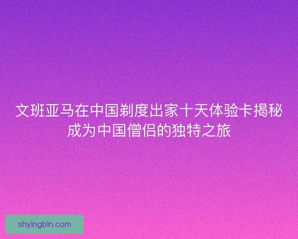 文班亚马在中国剃度出家十天体验卡揭秘成为中国僧侣的独特之旅