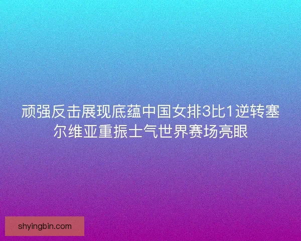 顽强反击展现底蕴中国女排3比1逆转塞尔维亚重振士气世界赛场亮眼