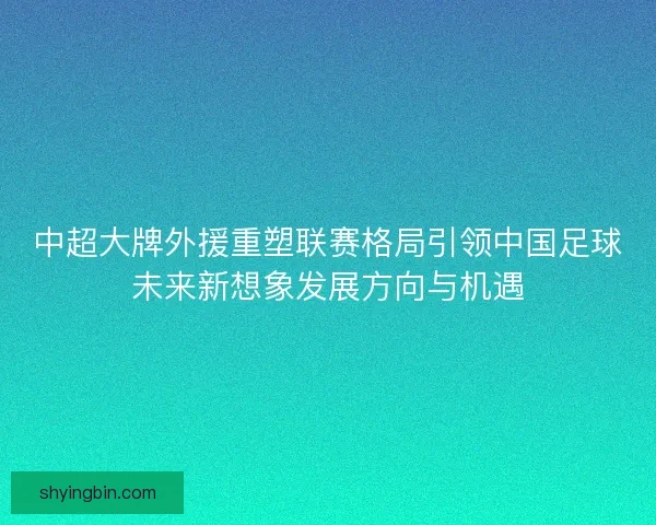 中超大牌外援重塑联赛格局引领中国足球未来新想象发展方向与机遇