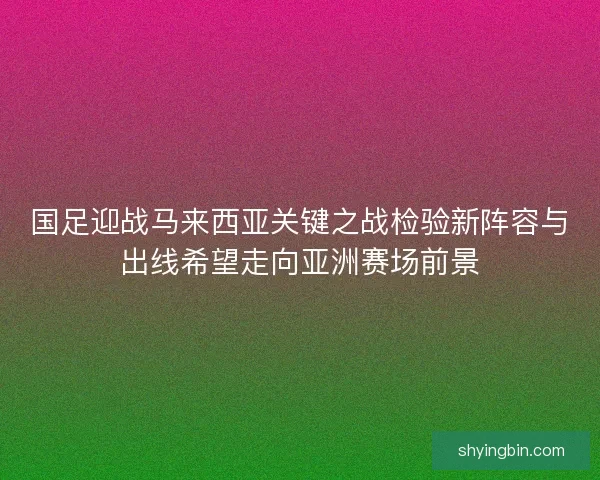 国足迎战马来西亚关键之战检验新阵容与出线希望走向亚洲赛场前景