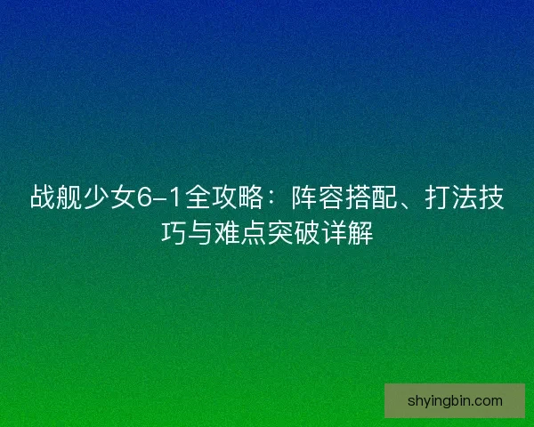 战舰少女6-1全攻略：阵容搭配、打法技巧与难点突破详解