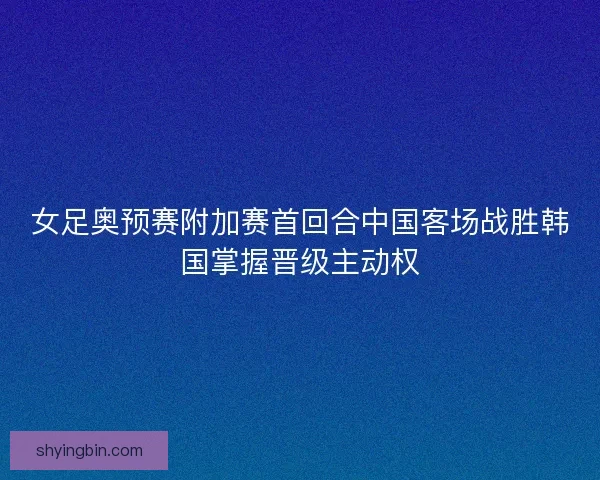 女足奥预赛附加赛首回合中国客场战胜韩国掌握晋级主动权