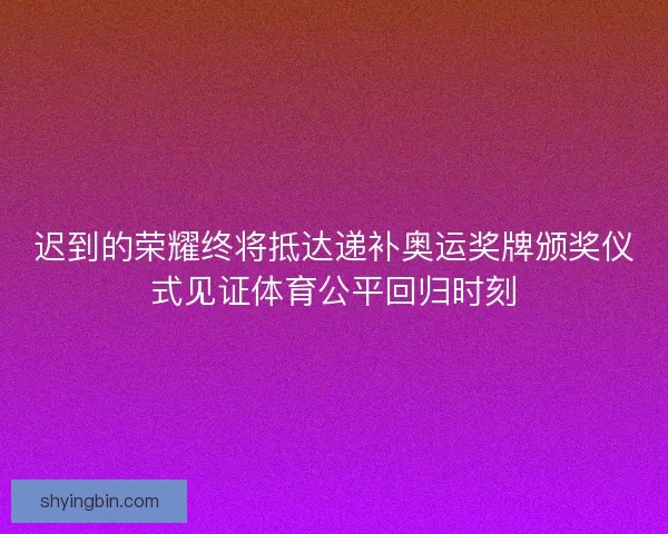 迟到的荣耀终将抵达递补奥运奖牌颁奖仪式见证体育公平回归时刻