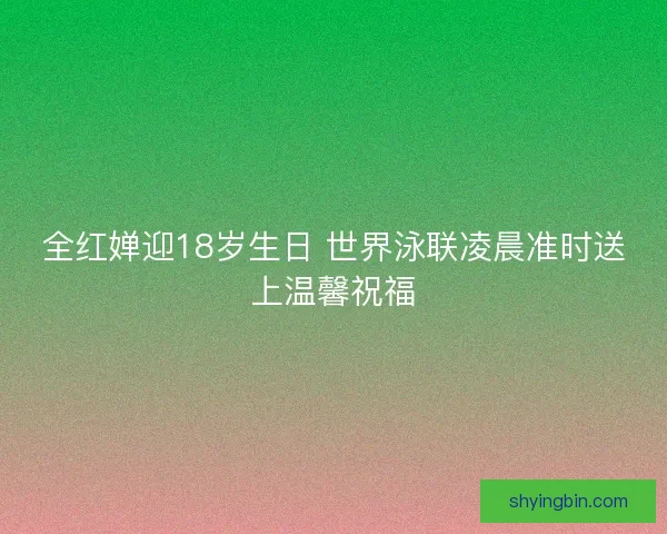 全红婵迎18岁生日 世界泳联凌晨准时送上温馨祝福
