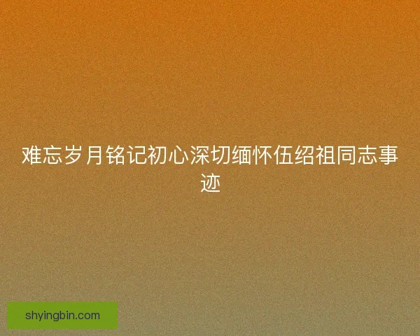 难忘岁月铭记初心深切缅怀伍绍祖同志事迹