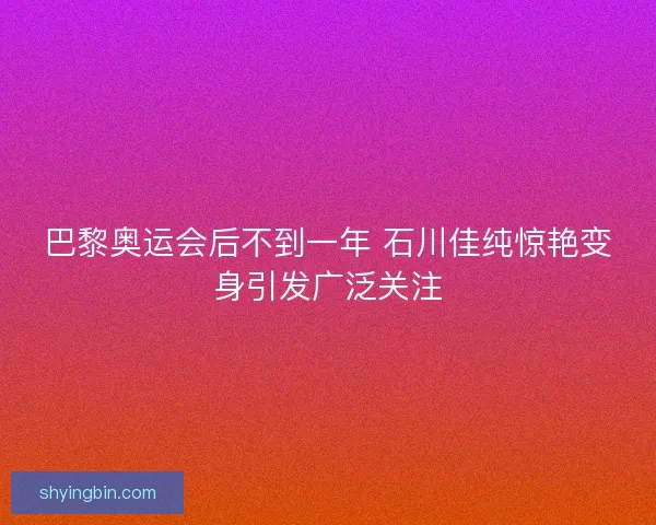 巴黎奥运会后不到一年 石川佳纯惊艳变身引发广泛关注