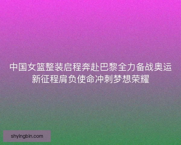 中国女篮整装启程奔赴巴黎全力备战奥运新征程肩负使命冲刺梦想荣耀