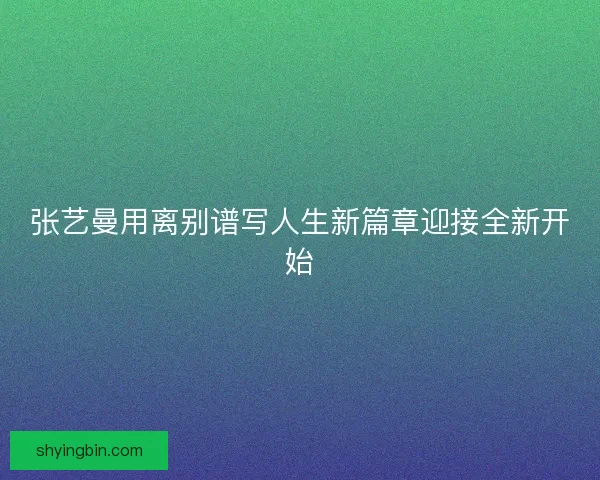 张艺曼用离别谱写人生新篇章迎接全新开始