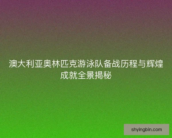 澳大利亚奥林匹克游泳队备战历程与辉煌成就全景揭秘