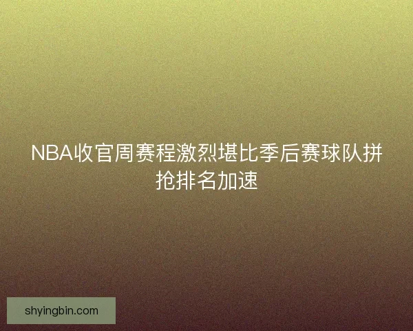 NBA收官周赛程激烈堪比季后赛球队拼抢排名加速