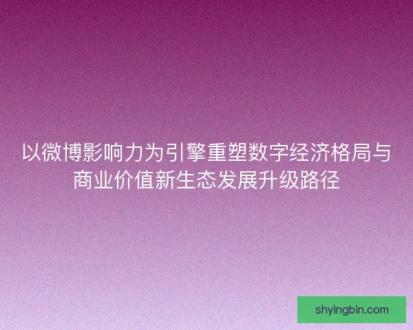 以微博影响力为引擎重塑数字经济格局与商业价值新生态发展升级路径