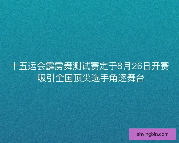 十五运会霹雳舞测试赛定于8月26日开赛 吸引全国顶尖选手角逐舞台