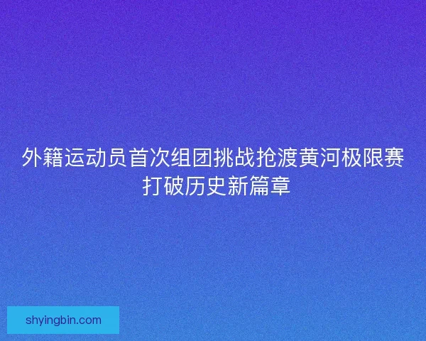 外籍运动员首次组团挑战抢渡黄河极限赛 打破历史新篇章