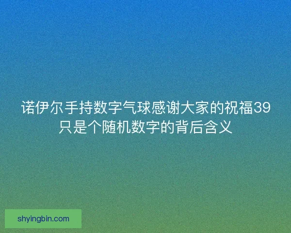 诺伊尔手持数字气球感谢大家的祝福39只是个随机数字的背后含义