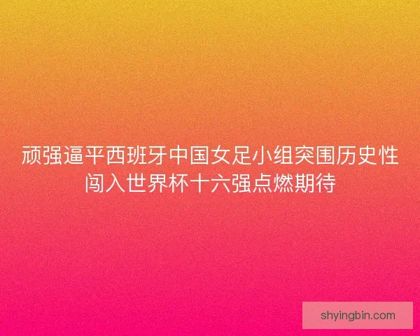 顽强逼平西班牙中国女足小组突围历史性闯入世界杯十六强点燃期待