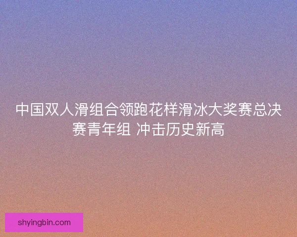 中国双人滑组合领跑花样滑冰大奖赛总决赛青年组 冲击历史新高