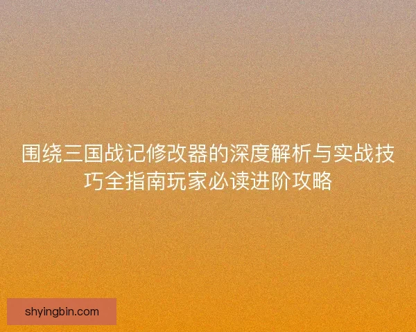 围绕三国战记修改器的深度解析与实战技巧全指南玩家必读进阶攻略