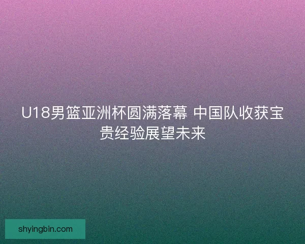 U18男篮亚洲杯圆满落幕 中国队收获宝贵经验展望未来
