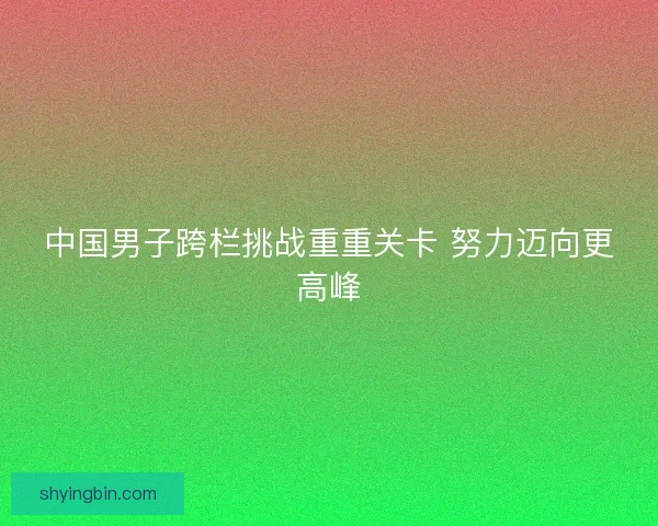中国男子跨栏挑战重重关卡 努力迈向更高峰