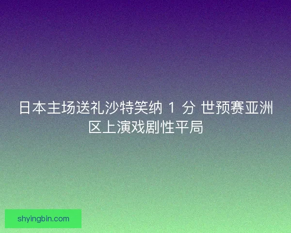 日本主场送礼沙特笑纳 1 分 世预赛亚洲区上演戏剧性平局