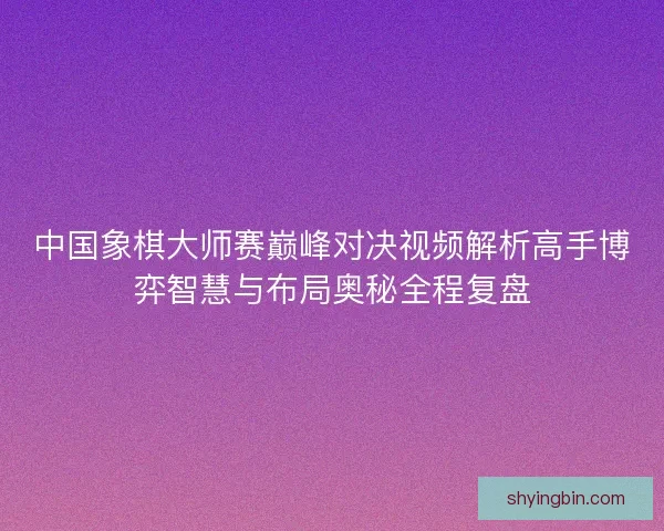 中国象棋大师赛巅峰对决视频解析高手博弈智慧与布局奥秘全程复盘