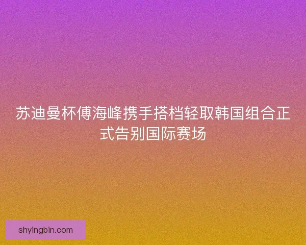 苏迪曼杯傅海峰携手搭档轻取韩国组合正式告别国际赛场 苏迪曼杯傅海峰携手搭档轻取韩国组合正式告别国际赛场