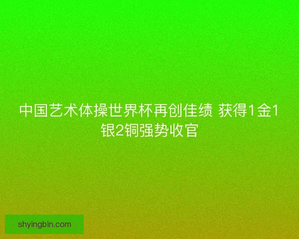 中国艺术体操世界杯再创佳绩 获得1金1银2铜强势收官 中国艺术体操世界杯再创佳绩 获得1金1银2铜强势收官