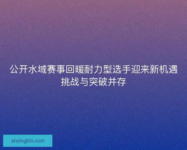 公开水域赛事回暖耐力型选手迎来新机遇挑战与突破并存 公开水域赛事回暖耐力型选手迎来新机遇挑战与突破并存