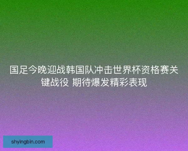 国足今晚迎战韩国队冲击世界杯资格赛关键战役 期待爆发精彩表现