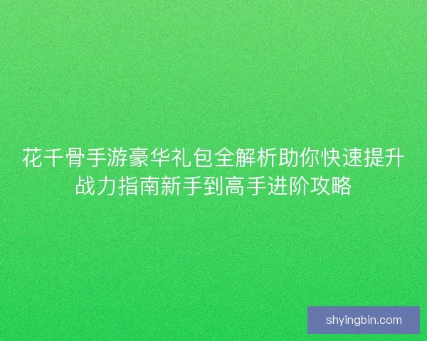 花千骨手游豪华礼包全解析助你快速提升战力指南新手到高手进阶攻略